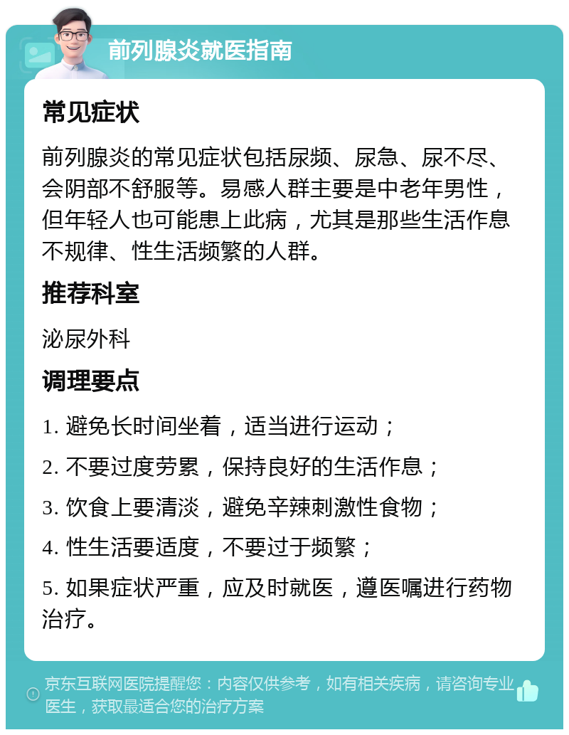 前列腺炎就医指南 常见症状 前列腺炎的常见症状包括尿频、尿急、尿不尽、会阴部不舒服等。易感人群主要是中老年男性，但年轻人也可能患上此病，尤其是那些生活作息不规律、性生活频繁的人群。 推荐科室 泌尿外科 调理要点 1. 避免长时间坐着，适当进行运动； 2. 不要过度劳累，保持良好的生活作息； 3. 饮食上要清淡，避免辛辣刺激性食物； 4. 性生活要适度，不要过于频繁； 5. 如果症状严重，应及时就医，遵医嘱进行药物治疗。