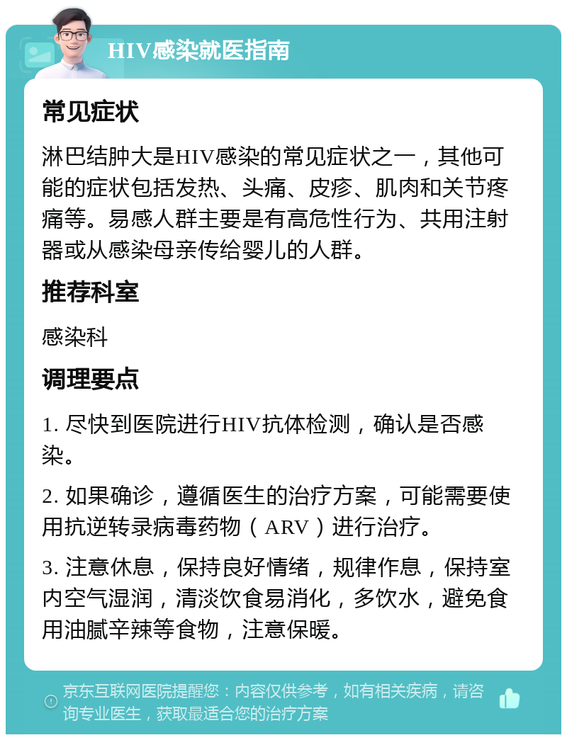 HIV感染就医指南 常见症状 淋巴结肿大是HIV感染的常见症状之一，其他可能的症状包括发热、头痛、皮疹、肌肉和关节疼痛等。易感人群主要是有高危性行为、共用注射器或从感染母亲传给婴儿的人群。 推荐科室 感染科 调理要点 1. 尽快到医院进行HIV抗体检测，确认是否感染。 2. 如果确诊，遵循医生的治疗方案，可能需要使用抗逆转录病毒药物（ARV）进行治疗。 3. 注意休息，保持良好情绪，规律作息，保持室内空气湿润，清淡饮食易消化，多饮水，避免食用油腻辛辣等食物，注意保暖。