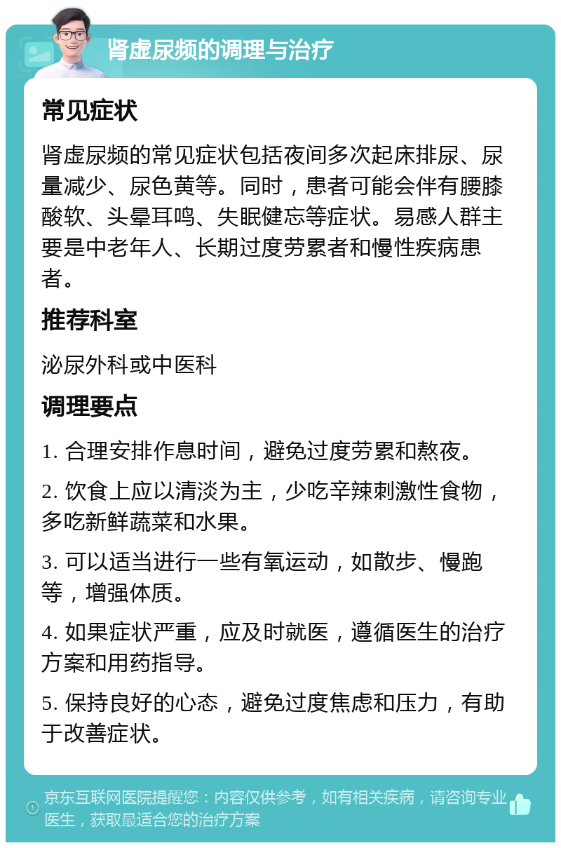 肾虚尿频的调理与治疗 常见症状 肾虚尿频的常见症状包括夜间多次起床排尿、尿量减少、尿色黄等。同时，患者可能会伴有腰膝酸软、头晕耳鸣、失眠健忘等症状。易感人群主要是中老年人、长期过度劳累者和慢性疾病患者。 推荐科室 泌尿外科或中医科 调理要点 1. 合理安排作息时间，避免过度劳累和熬夜。 2. 饮食上应以清淡为主，少吃辛辣刺激性食物，多吃新鲜蔬菜和水果。 3. 可以适当进行一些有氧运动，如散步、慢跑等，增强体质。 4. 如果症状严重，应及时就医，遵循医生的治疗方案和用药指导。 5. 保持良好的心态，避免过度焦虑和压力，有助于改善症状。