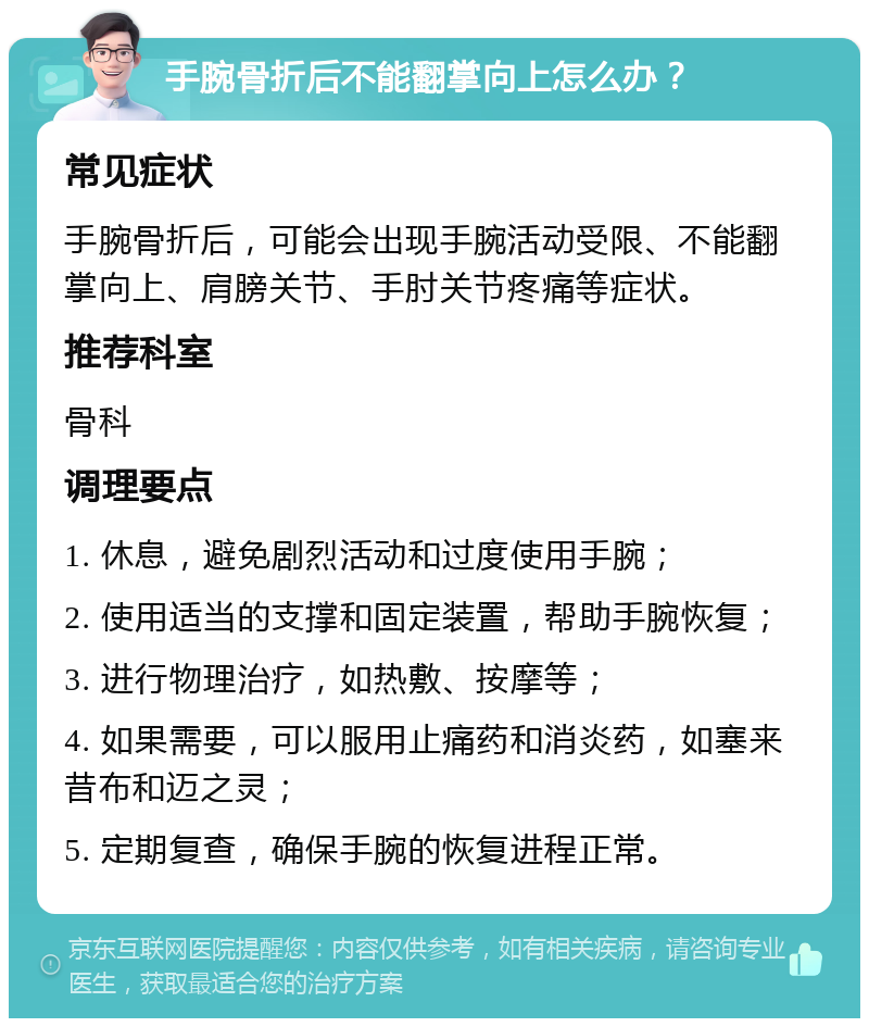 手腕骨折后不能翻掌向上怎么办？ 常见症状 手腕骨折后，可能会出现手腕活动受限、不能翻掌向上、肩膀关节、手肘关节疼痛等症状。 推荐科室 骨科 调理要点 1. 休息，避免剧烈活动和过度使用手腕； 2. 使用适当的支撑和固定装置，帮助手腕恢复； 3. 进行物理治疗，如热敷、按摩等； 4. 如果需要，可以服用止痛药和消炎药，如塞来昔布和迈之灵； 5. 定期复查，确保手腕的恢复进程正常。