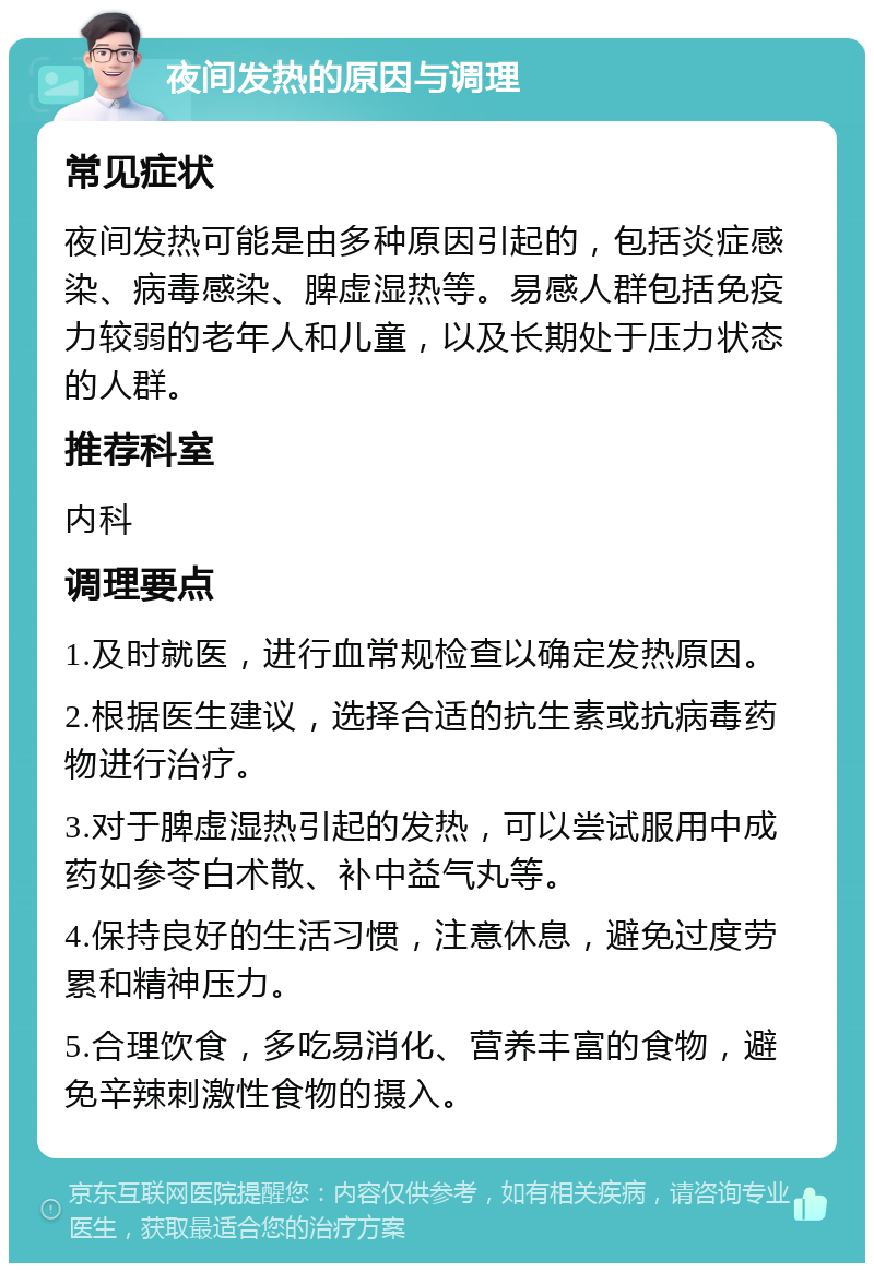 夜间发热的原因与调理 常见症状 夜间发热可能是由多种原因引起的，包括炎症感染、病毒感染、脾虚湿热等。易感人群包括免疫力较弱的老年人和儿童，以及长期处于压力状态的人群。 推荐科室 内科 调理要点 1.及时就医，进行血常规检查以确定发热原因。 2.根据医生建议，选择合适的抗生素或抗病毒药物进行治疗。 3.对于脾虚湿热引起的发热，可以尝试服用中成药如参苓白术散、补中益气丸等。 4.保持良好的生活习惯，注意休息，避免过度劳累和精神压力。 5.合理饮食，多吃易消化、营养丰富的食物，避免辛辣刺激性食物的摄入。