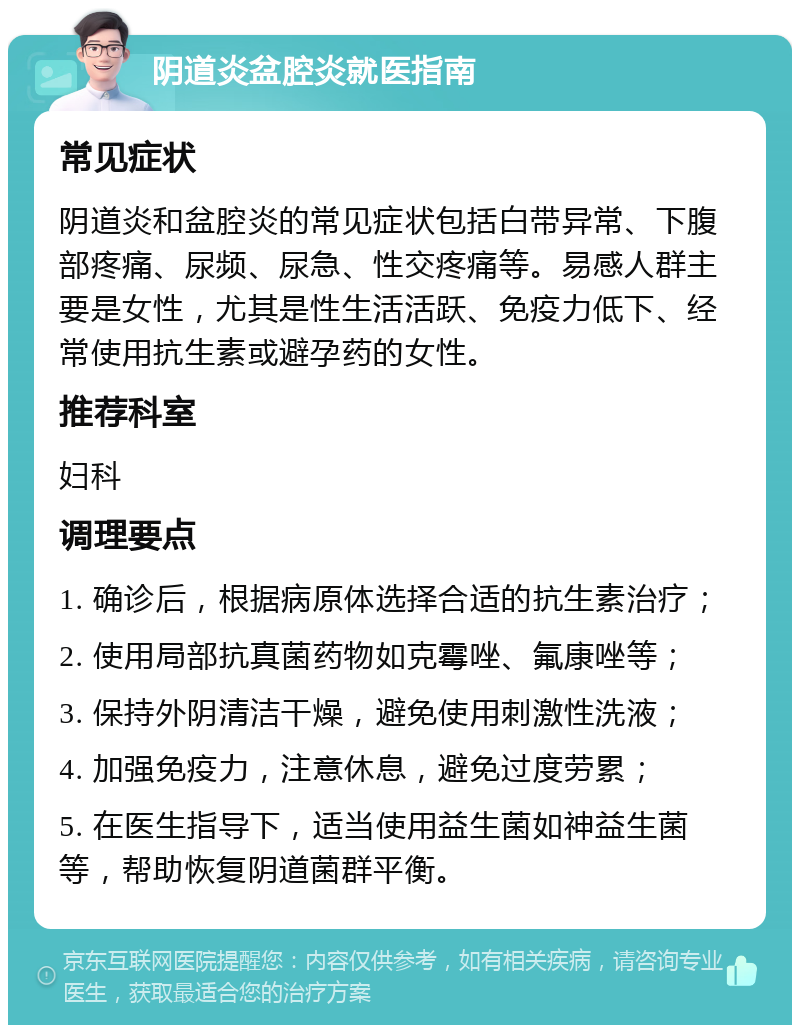 阴道炎盆腔炎就医指南 常见症状 阴道炎和盆腔炎的常见症状包括白带异常、下腹部疼痛、尿频、尿急、性交疼痛等。易感人群主要是女性，尤其是性生活活跃、免疫力低下、经常使用抗生素或避孕药的女性。 推荐科室 妇科 调理要点 1. 确诊后，根据病原体选择合适的抗生素治疗； 2. 使用局部抗真菌药物如克霉唑、氟康唑等； 3. 保持外阴清洁干燥，避免使用刺激性洗液； 4. 加强免疫力，注意休息，避免过度劳累； 5. 在医生指导下，适当使用益生菌如神益生菌等，帮助恢复阴道菌群平衡。