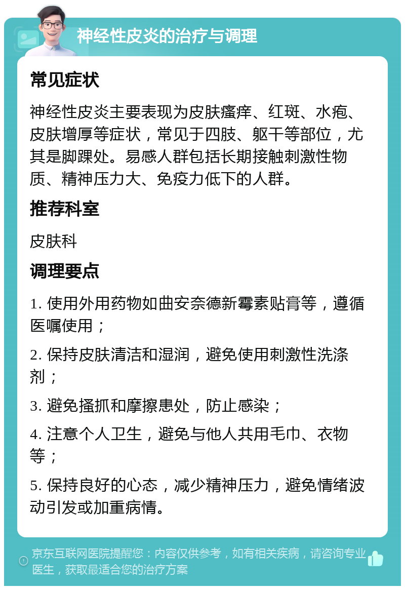 神经性皮炎的治疗与调理 常见症状 神经性皮炎主要表现为皮肤瘙痒、红斑、水疱、皮肤增厚等症状，常见于四肢、躯干等部位，尤其是脚踝处。易感人群包括长期接触刺激性物质、精神压力大、免疫力低下的人群。 推荐科室 皮肤科 调理要点 1. 使用外用药物如曲安奈德新霉素贴膏等，遵循医嘱使用； 2. 保持皮肤清洁和湿润，避免使用刺激性洗涤剂； 3. 避免搔抓和摩擦患处，防止感染； 4. 注意个人卫生，避免与他人共用毛巾、衣物等； 5. 保持良好的心态，减少精神压力，避免情绪波动引发或加重病情。