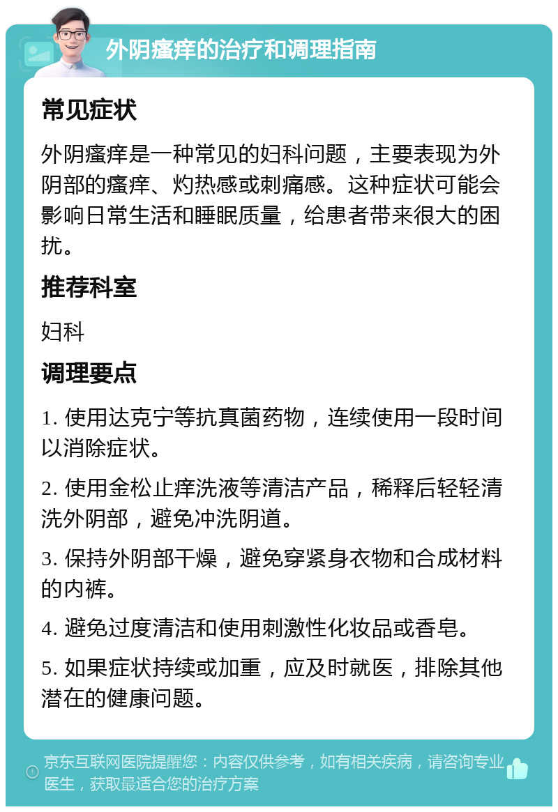 外阴瘙痒的治疗和调理指南 常见症状 外阴瘙痒是一种常见的妇科问题，主要表现为外阴部的瘙痒、灼热感或刺痛感。这种症状可能会影响日常生活和睡眠质量，给患者带来很大的困扰。 推荐科室 妇科 调理要点 1. 使用达克宁等抗真菌药物，连续使用一段时间以消除症状。 2. 使用金松止痒洗液等清洁产品，稀释后轻轻清洗外阴部，避免冲洗阴道。 3. 保持外阴部干燥，避免穿紧身衣物和合成材料的内裤。 4. 避免过度清洁和使用刺激性化妆品或香皂。 5. 如果症状持续或加重，应及时就医，排除其他潜在的健康问题。