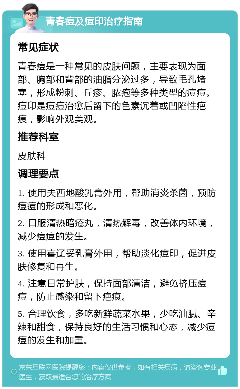 青春痘及痘印治疗指南 常见症状 青春痘是一种常见的皮肤问题，主要表现为面部、胸部和背部的油脂分泌过多，导致毛孔堵塞，形成粉刺、丘疹、脓疱等多种类型的痘痘。痘印是痘痘治愈后留下的色素沉着或凹陷性疤痕，影响外观美观。 推荐科室 皮肤科 调理要点 1. 使用夫西地酸乳膏外用，帮助消炎杀菌，预防痘痘的形成和恶化。 2. 口服清热暗疮丸，清热解毒，改善体内环境，减少痘痘的发生。 3. 使用喜辽妥乳膏外用，帮助淡化痘印，促进皮肤修复和再生。 4. 注意日常护肤，保持面部清洁，避免挤压痘痘，防止感染和留下疤痕。 5. 合理饮食，多吃新鲜蔬菜水果，少吃油腻、辛辣和甜食，保持良好的生活习惯和心态，减少痘痘的发生和加重。