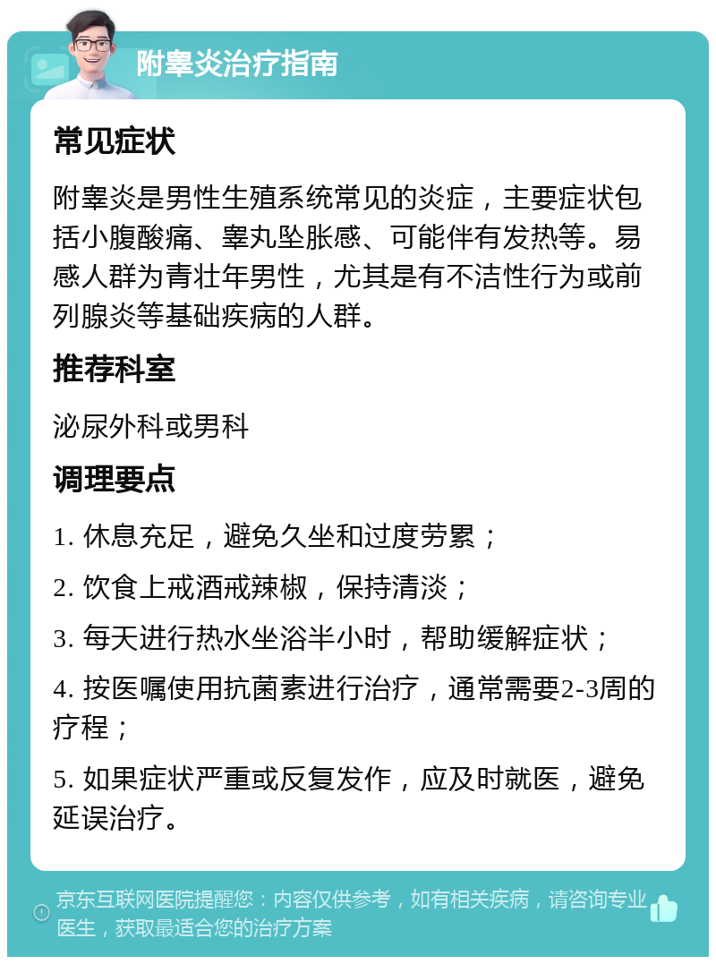 附睾炎治疗指南 常见症状 附睾炎是男性生殖系统常见的炎症，主要症状包括小腹酸痛、睾丸坠胀感、可能伴有发热等。易感人群为青壮年男性，尤其是有不洁性行为或前列腺炎等基础疾病的人群。 推荐科室 泌尿外科或男科 调理要点 1. 休息充足，避免久坐和过度劳累； 2. 饮食上戒酒戒辣椒，保持清淡； 3. 每天进行热水坐浴半小时，帮助缓解症状； 4. 按医嘱使用抗菌素进行治疗，通常需要2-3周的疗程； 5. 如果症状严重或反复发作，应及时就医，避免延误治疗。