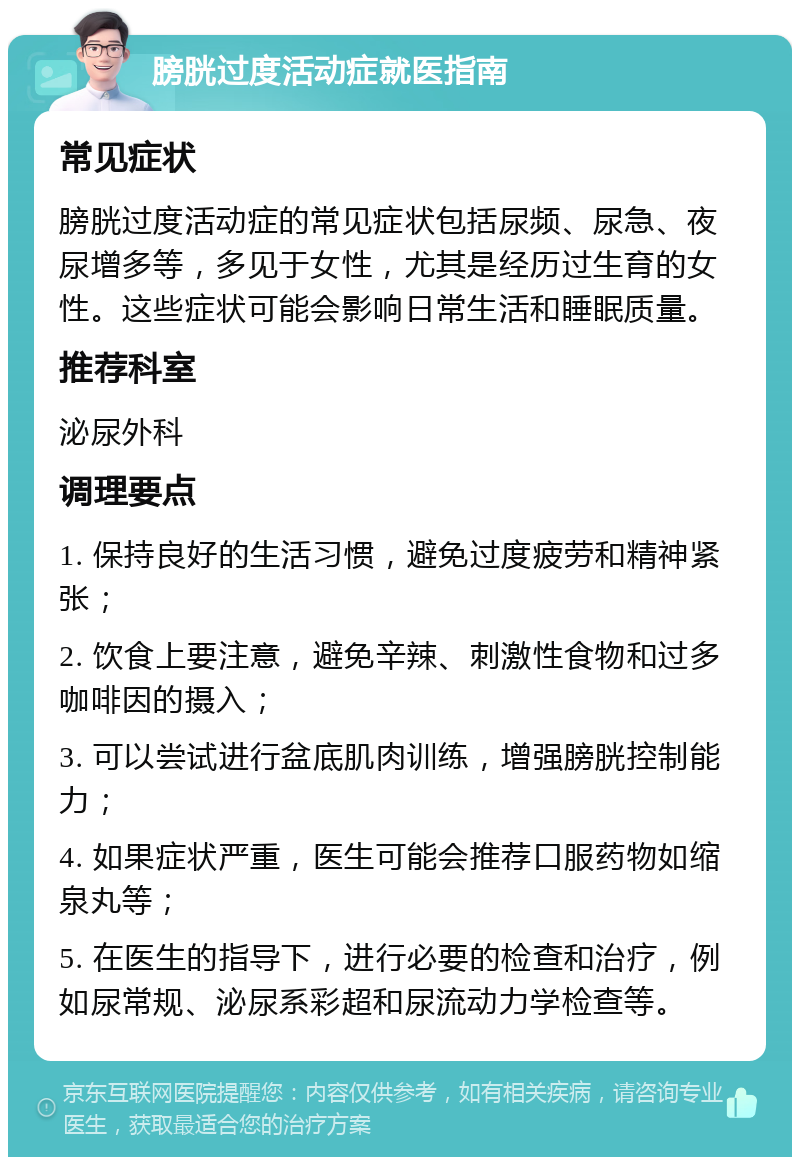 膀胱过度活动症就医指南 常见症状 膀胱过度活动症的常见症状包括尿频、尿急、夜尿增多等，多见于女性，尤其是经历过生育的女性。这些症状可能会影响日常生活和睡眠质量。 推荐科室 泌尿外科 调理要点 1. 保持良好的生活习惯，避免过度疲劳和精神紧张； 2. 饮食上要注意，避免辛辣、刺激性食物和过多咖啡因的摄入； 3. 可以尝试进行盆底肌肉训练，增强膀胱控制能力； 4. 如果症状严重，医生可能会推荐口服药物如缩泉丸等； 5. 在医生的指导下，进行必要的检查和治疗，例如尿常规、泌尿系彩超和尿流动力学检查等。