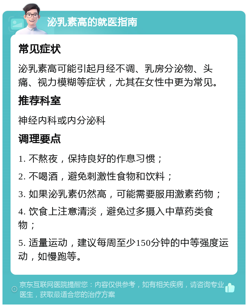 泌乳素高的就医指南 常见症状 泌乳素高可能引起月经不调、乳房分泌物、头痛、视力模糊等症状，尤其在女性中更为常见。 推荐科室 神经内科或内分泌科 调理要点 1. 不熬夜，保持良好的作息习惯； 2. 不喝酒，避免刺激性食物和饮料； 3. 如果泌乳素仍然高，可能需要服用激素药物； 4. 饮食上注意清淡，避免过多摄入中草药类食物； 5. 适量运动，建议每周至少150分钟的中等强度运动，如慢跑等。