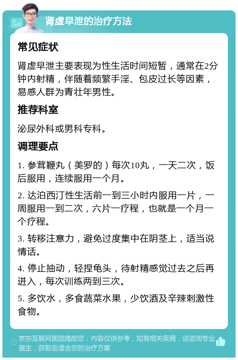 肾虚早泄的治疗方法 常见症状 肾虚早泄主要表现为性生活时间短暂，通常在2分钟内射精，伴随着频繁手淫、包皮过长等因素，易感人群为青壮年男性。 推荐科室 泌尿外科或男科专科。 调理要点 1. 参茸鞭丸（美罗的）每次10丸，一天二次，饭后服用，连续服用一个月。 2. 达泊西汀性生活前一到三小时内服用一片，一周服用一到二次，六片一疗程，也就是一个月一个疗程。 3. 转移注意力，避免过度集中在阴茎上，适当说情话。 4. 停止抽动，轻捏龟头，待射精感觉过去之后再进入，每次训练两到三次。 5. 多饮水，多食蔬菜水果，少饮酒及辛辣刺激性食物。