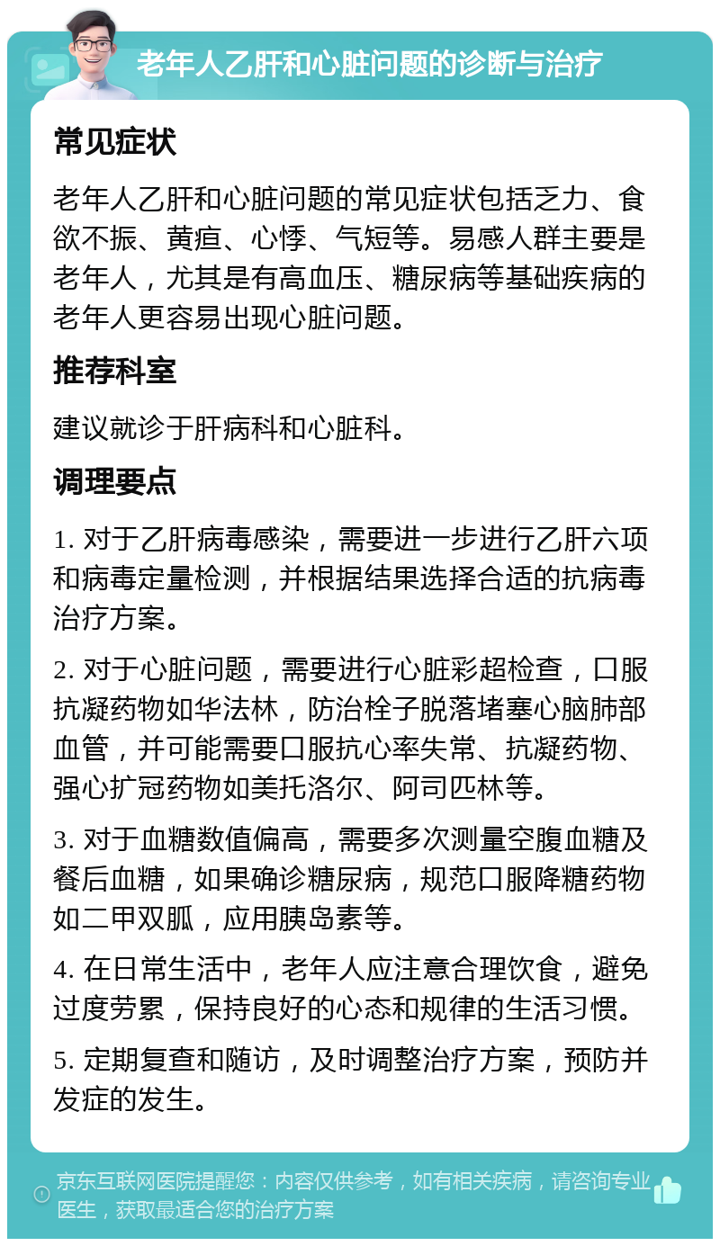 老年人乙肝和心脏问题的诊断与治疗 常见症状 老年人乙肝和心脏问题的常见症状包括乏力、食欲不振、黄疸、心悸、气短等。易感人群主要是老年人，尤其是有高血压、糖尿病等基础疾病的老年人更容易出现心脏问题。 推荐科室 建议就诊于肝病科和心脏科。 调理要点 1. 对于乙肝病毒感染，需要进一步进行乙肝六项和病毒定量检测，并根据结果选择合适的抗病毒治疗方案。 2. 对于心脏问题，需要进行心脏彩超检查，口服抗凝药物如华法林，防治栓子脱落堵塞心脑肺部血管，并可能需要口服抗心率失常、抗凝药物、强心扩冠药物如美托洛尔、阿司匹林等。 3. 对于血糖数值偏高，需要多次测量空腹血糖及餐后血糖，如果确诊糖尿病，规范口服降糖药物如二甲双胍，应用胰岛素等。 4. 在日常生活中，老年人应注意合理饮食，避免过度劳累，保持良好的心态和规律的生活习惯。 5. 定期复查和随访，及时调整治疗方案，预防并发症的发生。