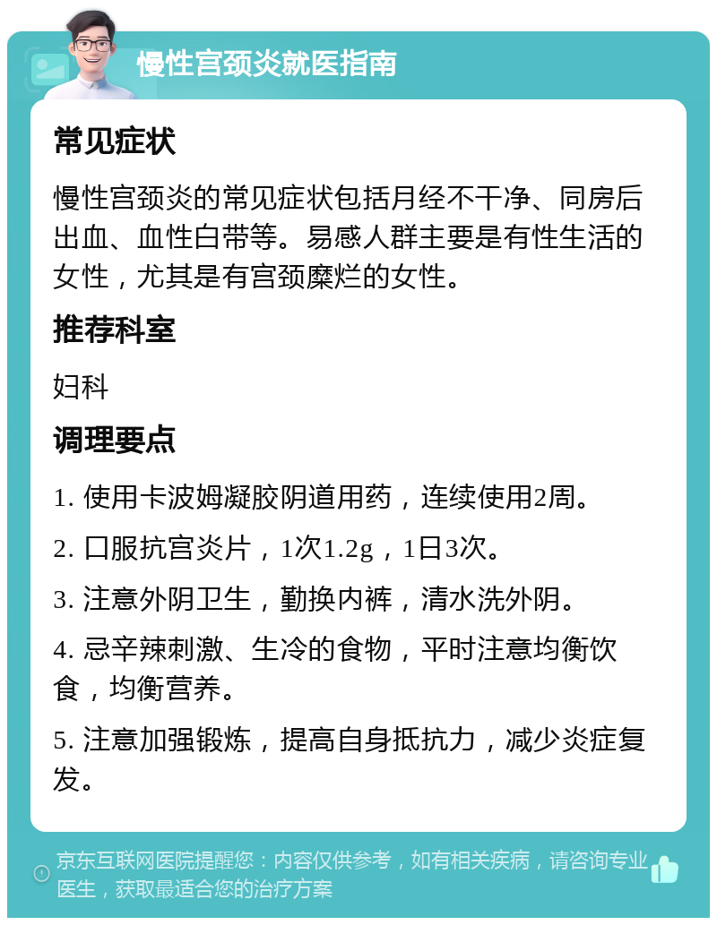 慢性宫颈炎就医指南 常见症状 慢性宫颈炎的常见症状包括月经不干净、同房后出血、血性白带等。易感人群主要是有性生活的女性，尤其是有宫颈糜烂的女性。 推荐科室 妇科 调理要点 1. 使用卡波姆凝胶阴道用药，连续使用2周。 2. 口服抗宫炎片，1次1.2g，1日3次。 3. 注意外阴卫生，勤换内裤，清水洗外阴。 4. 忌辛辣刺激、生冷的食物，平时注意均衡饮食，均衡营养。 5. 注意加强锻炼，提高自身抵抗力，减少炎症复发。