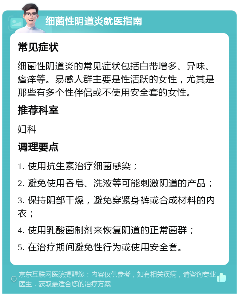 细菌性阴道炎就医指南 常见症状 细菌性阴道炎的常见症状包括白带增多、异味、瘙痒等。易感人群主要是性活跃的女性，尤其是那些有多个性伴侣或不使用安全套的女性。 推荐科室 妇科 调理要点 1. 使用抗生素治疗细菌感染； 2. 避免使用香皂、洗液等可能刺激阴道的产品； 3. 保持阴部干燥，避免穿紧身裤或合成材料的内衣； 4. 使用乳酸菌制剂来恢复阴道的正常菌群； 5. 在治疗期间避免性行为或使用安全套。