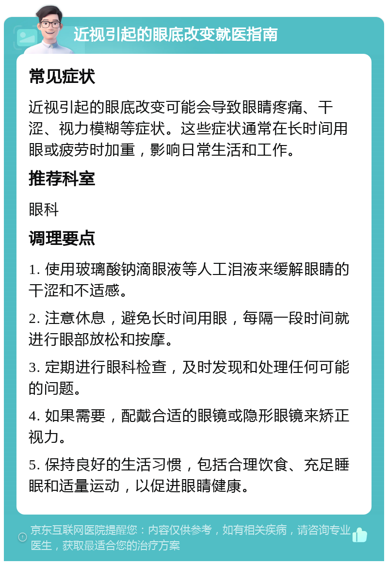 近视引起的眼底改变就医指南 常见症状 近视引起的眼底改变可能会导致眼睛疼痛、干涩、视力模糊等症状。这些症状通常在长时间用眼或疲劳时加重，影响日常生活和工作。 推荐科室 眼科 调理要点 1. 使用玻璃酸钠滴眼液等人工泪液来缓解眼睛的干涩和不适感。 2. 注意休息，避免长时间用眼，每隔一段时间就进行眼部放松和按摩。 3. 定期进行眼科检查，及时发现和处理任何可能的问题。 4. 如果需要，配戴合适的眼镜或隐形眼镜来矫正视力。 5. 保持良好的生活习惯，包括合理饮食、充足睡眠和适量运动，以促进眼睛健康。