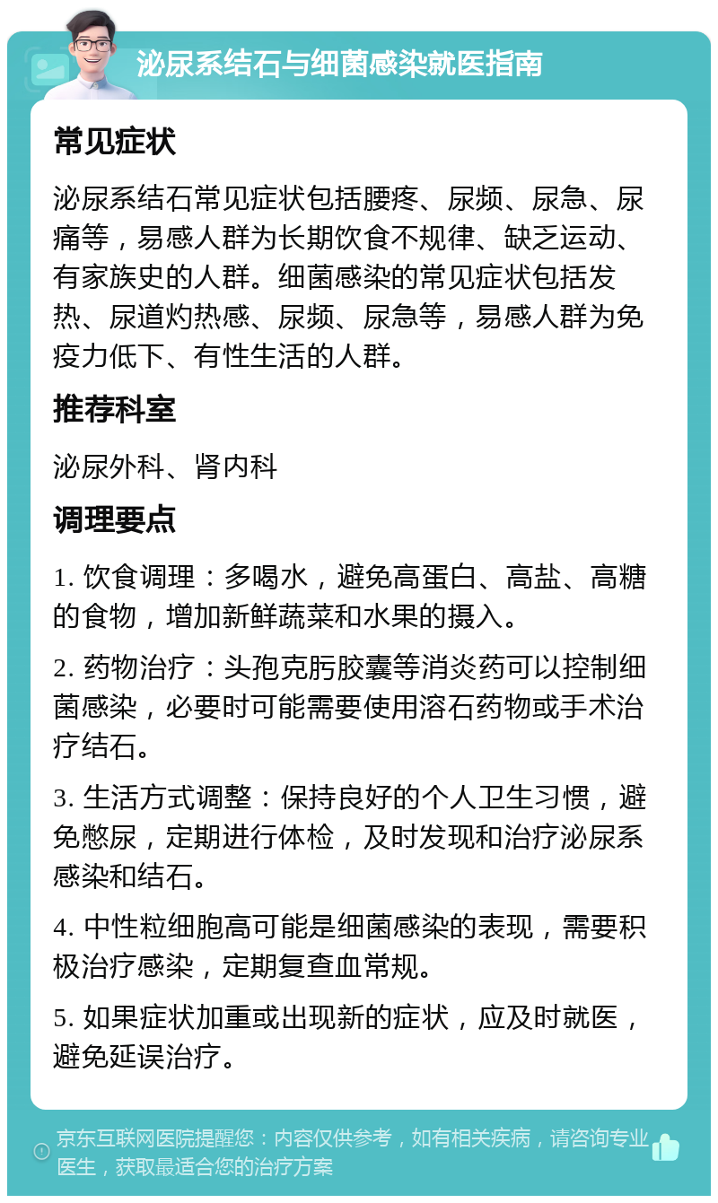 泌尿系结石与细菌感染就医指南 常见症状 泌尿系结石常见症状包括腰疼、尿频、尿急、尿痛等，易感人群为长期饮食不规律、缺乏运动、有家族史的人群。细菌感染的常见症状包括发热、尿道灼热感、尿频、尿急等，易感人群为免疫力低下、有性生活的人群。 推荐科室 泌尿外科、肾内科 调理要点 1. 饮食调理：多喝水，避免高蛋白、高盐、高糖的食物，增加新鲜蔬菜和水果的摄入。 2. 药物治疗：头孢克肟胶囊等消炎药可以控制细菌感染，必要时可能需要使用溶石药物或手术治疗结石。 3. 生活方式调整：保持良好的个人卫生习惯，避免憋尿，定期进行体检，及时发现和治疗泌尿系感染和结石。 4. 中性粒细胞高可能是细菌感染的表现，需要积极治疗感染，定期复查血常规。 5. 如果症状加重或出现新的症状，应及时就医，避免延误治疗。