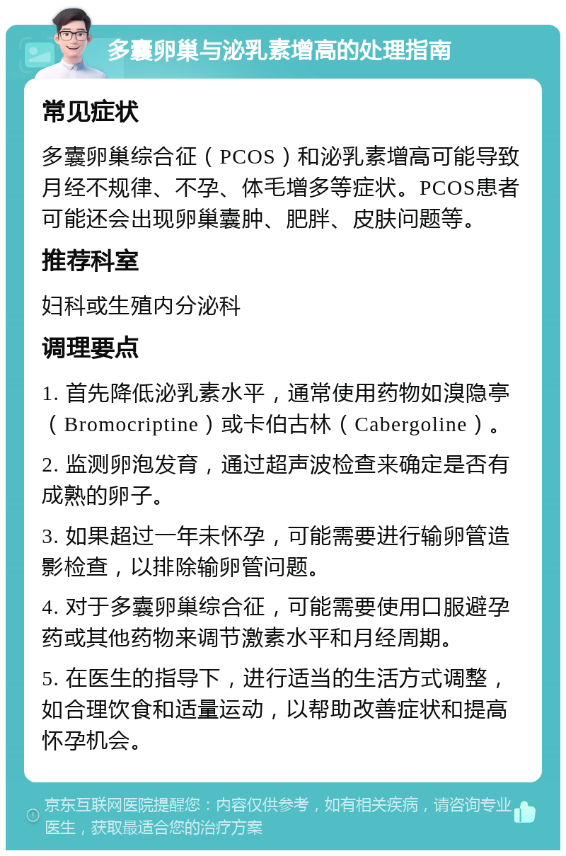 多囊卵巢与泌乳素增高的处理指南 常见症状 多囊卵巢综合征（PCOS）和泌乳素增高可能导致月经不规律、不孕、体毛增多等症状。PCOS患者可能还会出现卵巢囊肿、肥胖、皮肤问题等。 推荐科室 妇科或生殖内分泌科 调理要点 1. 首先降低泌乳素水平，通常使用药物如溴隐亭（Bromocriptine）或卡伯古林（Cabergoline）。 2. 监测卵泡发育，通过超声波检查来确定是否有成熟的卵子。 3. 如果超过一年未怀孕，可能需要进行输卵管造影检查，以排除输卵管问题。 4. 对于多囊卵巢综合征，可能需要使用口服避孕药或其他药物来调节激素水平和月经周期。 5. 在医生的指导下，进行适当的生活方式调整，如合理饮食和适量运动，以帮助改善症状和提高怀孕机会。