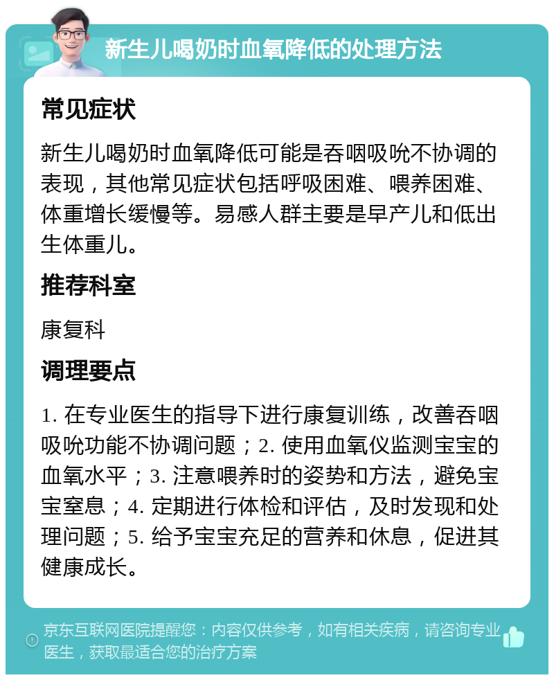 新生儿喝奶时血氧降低的处理方法 常见症状 新生儿喝奶时血氧降低可能是吞咽吸吮不协调的表现，其他常见症状包括呼吸困难、喂养困难、体重增长缓慢等。易感人群主要是早产儿和低出生体重儿。 推荐科室 康复科 调理要点 1. 在专业医生的指导下进行康复训练，改善吞咽吸吮功能不协调问题；2. 使用血氧仪监测宝宝的血氧水平；3. 注意喂养时的姿势和方法，避免宝宝窒息；4. 定期进行体检和评估，及时发现和处理问题；5. 给予宝宝充足的营养和休息，促进其健康成长。