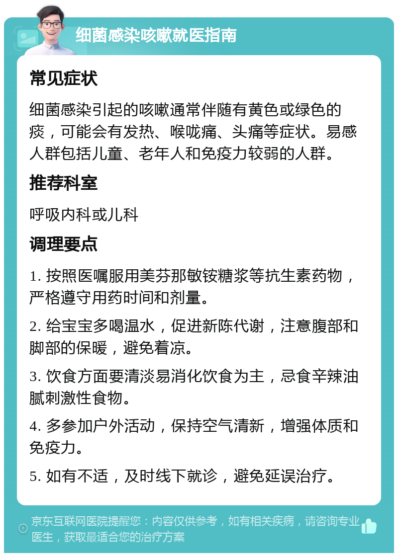 细菌感染咳嗽就医指南 常见症状 细菌感染引起的咳嗽通常伴随有黄色或绿色的痰，可能会有发热、喉咙痛、头痛等症状。易感人群包括儿童、老年人和免疫力较弱的人群。 推荐科室 呼吸内科或儿科 调理要点 1. 按照医嘱服用美芬那敏铵糖浆等抗生素药物，严格遵守用药时间和剂量。 2. 给宝宝多喝温水，促进新陈代谢，注意腹部和脚部的保暖，避免着凉。 3. 饮食方面要清淡易消化饮食为主，忌食辛辣油腻刺激性食物。 4. 多参加户外活动，保持空气清新，增强体质和免疫力。 5. 如有不适，及时线下就诊，避免延误治疗。