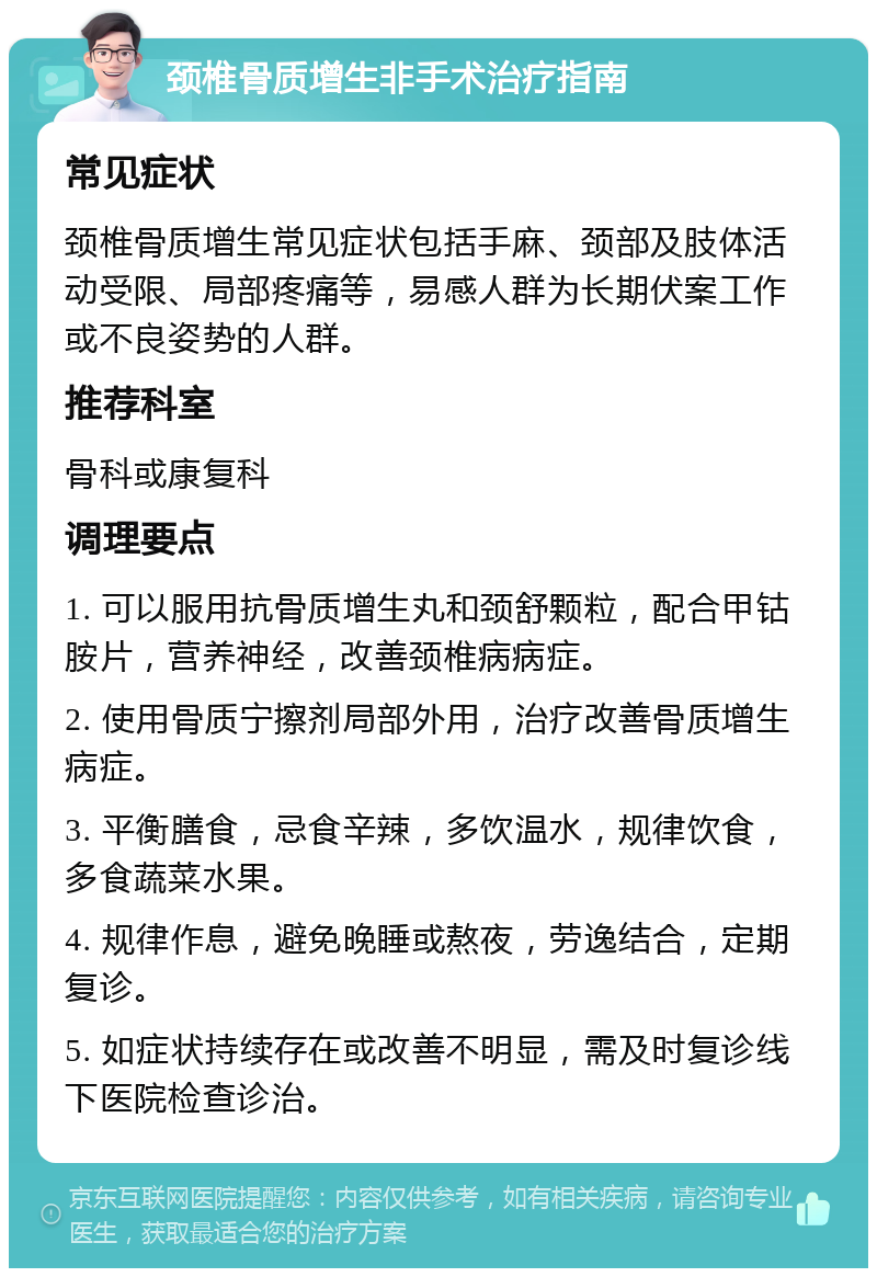 颈椎骨质增生非手术治疗指南 常见症状 颈椎骨质增生常见症状包括手麻、颈部及肢体活动受限、局部疼痛等，易感人群为长期伏案工作或不良姿势的人群。 推荐科室 骨科或康复科 调理要点 1. 可以服用抗骨质增生丸和颈舒颗粒，配合甲钴胺片，营养神经，改善颈椎病病症。 2. 使用骨质宁擦剂局部外用，治疗改善骨质增生病症。 3. 平衡膳食，忌食辛辣，多饮温水，规律饮食，多食蔬菜水果。 4. 规律作息，避免晚睡或熬夜，劳逸结合，定期复诊。 5. 如症状持续存在或改善不明显，需及时复诊线下医院检查诊治。