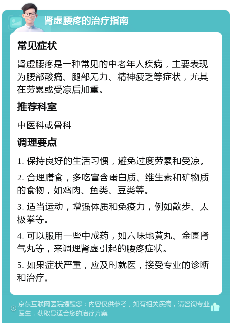 肾虚腰疼的治疗指南 常见症状 肾虚腰疼是一种常见的中老年人疾病，主要表现为腰部酸痛、腿部无力、精神疲乏等症状，尤其在劳累或受凉后加重。 推荐科室 中医科或骨科 调理要点 1. 保持良好的生活习惯，避免过度劳累和受凉。 2. 合理膳食，多吃富含蛋白质、维生素和矿物质的食物，如鸡肉、鱼类、豆类等。 3. 适当运动，增强体质和免疫力，例如散步、太极拳等。 4. 可以服用一些中成药，如六味地黄丸、金匮肾气丸等，来调理肾虚引起的腰疼症状。 5. 如果症状严重，应及时就医，接受专业的诊断和治疗。