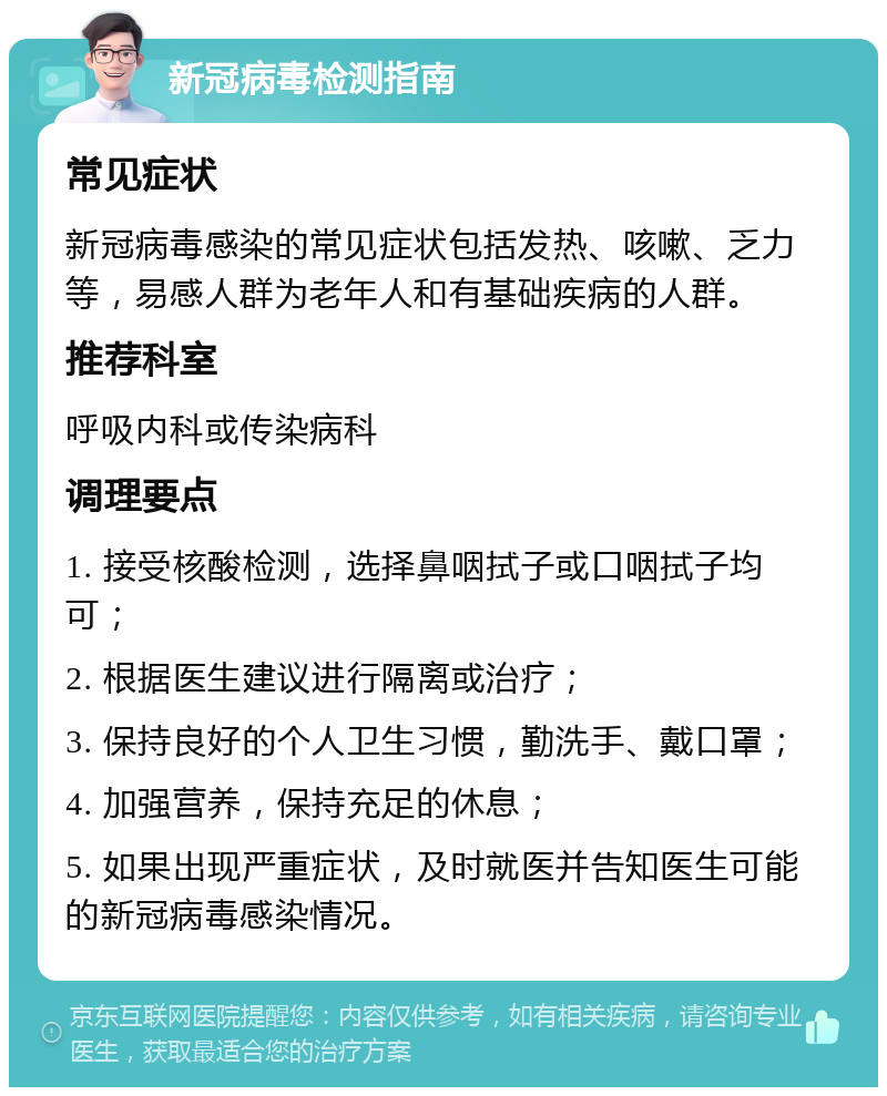 新冠病毒检测指南 常见症状 新冠病毒感染的常见症状包括发热、咳嗽、乏力等，易感人群为老年人和有基础疾病的人群。 推荐科室 呼吸内科或传染病科 调理要点 1. 接受核酸检测，选择鼻咽拭子或口咽拭子均可； 2. 根据医生建议进行隔离或治疗； 3. 保持良好的个人卫生习惯，勤洗手、戴口罩； 4. 加强营养，保持充足的休息； 5. 如果出现严重症状，及时就医并告知医生可能的新冠病毒感染情况。