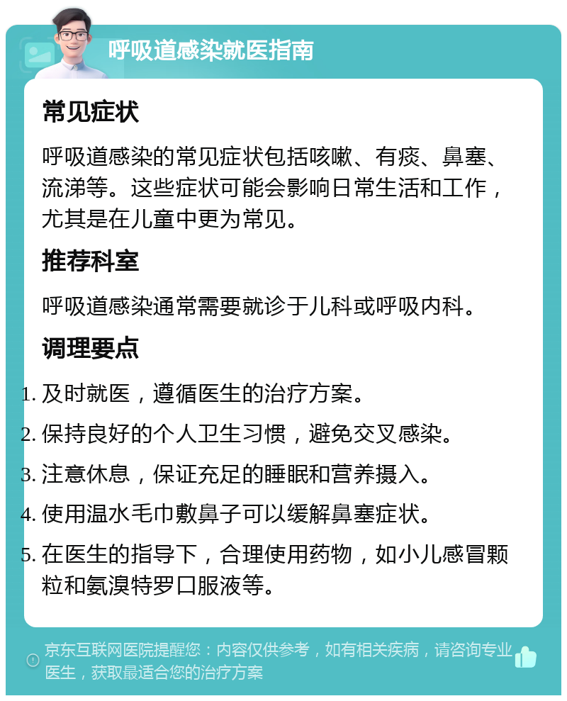 呼吸道感染就医指南 常见症状 呼吸道感染的常见症状包括咳嗽、有痰、鼻塞、流涕等。这些症状可能会影响日常生活和工作，尤其是在儿童中更为常见。 推荐科室 呼吸道感染通常需要就诊于儿科或呼吸内科。 调理要点 及时就医，遵循医生的治疗方案。 保持良好的个人卫生习惯，避免交叉感染。 注意休息，保证充足的睡眠和营养摄入。 使用温水毛巾敷鼻子可以缓解鼻塞症状。 在医生的指导下，合理使用药物，如小儿感冒颗粒和氨溴特罗口服液等。