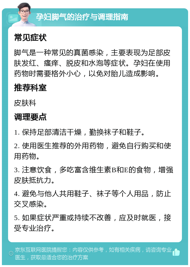 孕妇脚气的治疗与调理指南 常见症状 脚气是一种常见的真菌感染，主要表现为足部皮肤发红、瘙痒、脱皮和水泡等症状。孕妇在使用药物时需要格外小心，以免对胎儿造成影响。 推荐科室 皮肤科 调理要点 1. 保持足部清洁干燥，勤换袜子和鞋子。 2. 使用医生推荐的外用药物，避免自行购买和使用药物。 3. 注意饮食，多吃富含维生素B和E的食物，增强皮肤抵抗力。 4. 避免与他人共用鞋子、袜子等个人用品，防止交叉感染。 5. 如果症状严重或持续不改善，应及时就医，接受专业治疗。