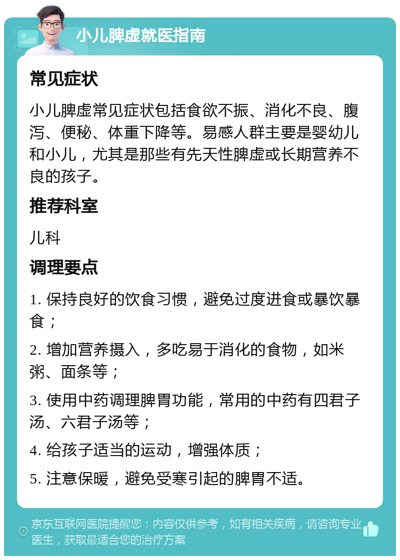 小儿脾虚就医指南 常见症状 小儿脾虚常见症状包括食欲不振、消化不良、腹泻、便秘、体重下降等。易感人群主要是婴幼儿和小儿，尤其是那些有先天性脾虚或长期营养不良的孩子。 推荐科室 儿科 调理要点 1. 保持良好的饮食习惯，避免过度进食或暴饮暴食； 2. 增加营养摄入，多吃易于消化的食物，如米粥、面条等； 3. 使用中药调理脾胃功能，常用的中药有四君子汤、六君子汤等； 4. 给孩子适当的运动，增强体质； 5. 注意保暖，避免受寒引起的脾胃不适。