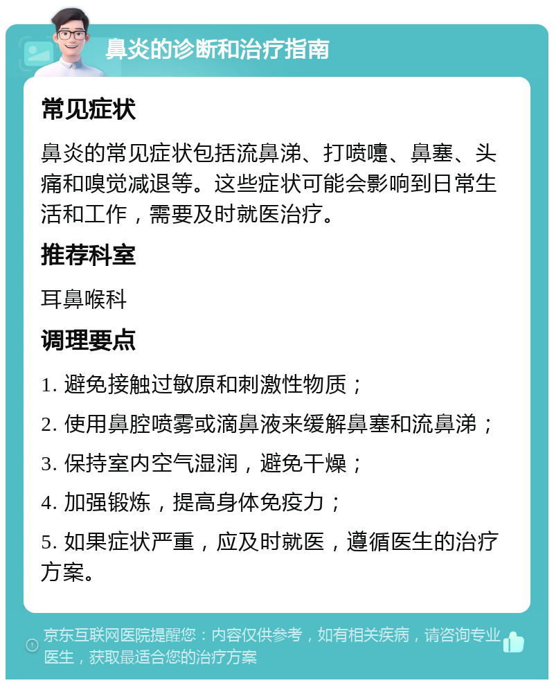 鼻炎的诊断和治疗指南 常见症状 鼻炎的常见症状包括流鼻涕、打喷嚏、鼻塞、头痛和嗅觉减退等。这些症状可能会影响到日常生活和工作，需要及时就医治疗。 推荐科室 耳鼻喉科 调理要点 1. 避免接触过敏原和刺激性物质； 2. 使用鼻腔喷雾或滴鼻液来缓解鼻塞和流鼻涕； 3. 保持室内空气湿润，避免干燥； 4. 加强锻炼，提高身体免疫力； 5. 如果症状严重，应及时就医，遵循医生的治疗方案。