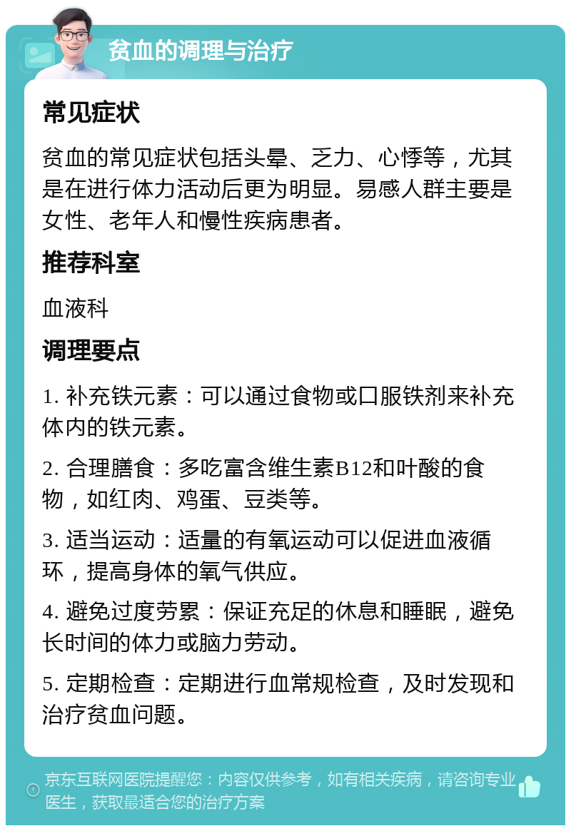 贫血的调理与治疗 常见症状 贫血的常见症状包括头晕、乏力、心悸等，尤其是在进行体力活动后更为明显。易感人群主要是女性、老年人和慢性疾病患者。 推荐科室 血液科 调理要点 1. 补充铁元素：可以通过食物或口服铁剂来补充体内的铁元素。 2. 合理膳食：多吃富含维生素B12和叶酸的食物，如红肉、鸡蛋、豆类等。 3. 适当运动：适量的有氧运动可以促进血液循环，提高身体的氧气供应。 4. 避免过度劳累：保证充足的休息和睡眠，避免长时间的体力或脑力劳动。 5. 定期检查：定期进行血常规检查，及时发现和治疗贫血问题。