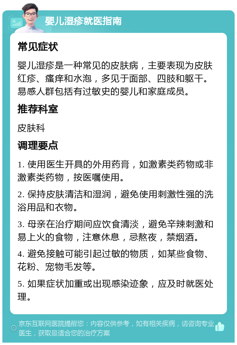 婴儿湿疹就医指南 常见症状 婴儿湿疹是一种常见的皮肤病，主要表现为皮肤红疹、瘙痒和水泡，多见于面部、四肢和躯干。易感人群包括有过敏史的婴儿和家庭成员。 推荐科室 皮肤科 调理要点 1. 使用医生开具的外用药膏，如激素类药物或非激素类药物，按医嘱使用。 2. 保持皮肤清洁和湿润，避免使用刺激性强的洗浴用品和衣物。 3. 母亲在治疗期间应饮食清淡，避免辛辣刺激和易上火的食物，注意休息，忌熬夜，禁烟酒。 4. 避免接触可能引起过敏的物质，如某些食物、花粉、宠物毛发等。 5. 如果症状加重或出现感染迹象，应及时就医处理。