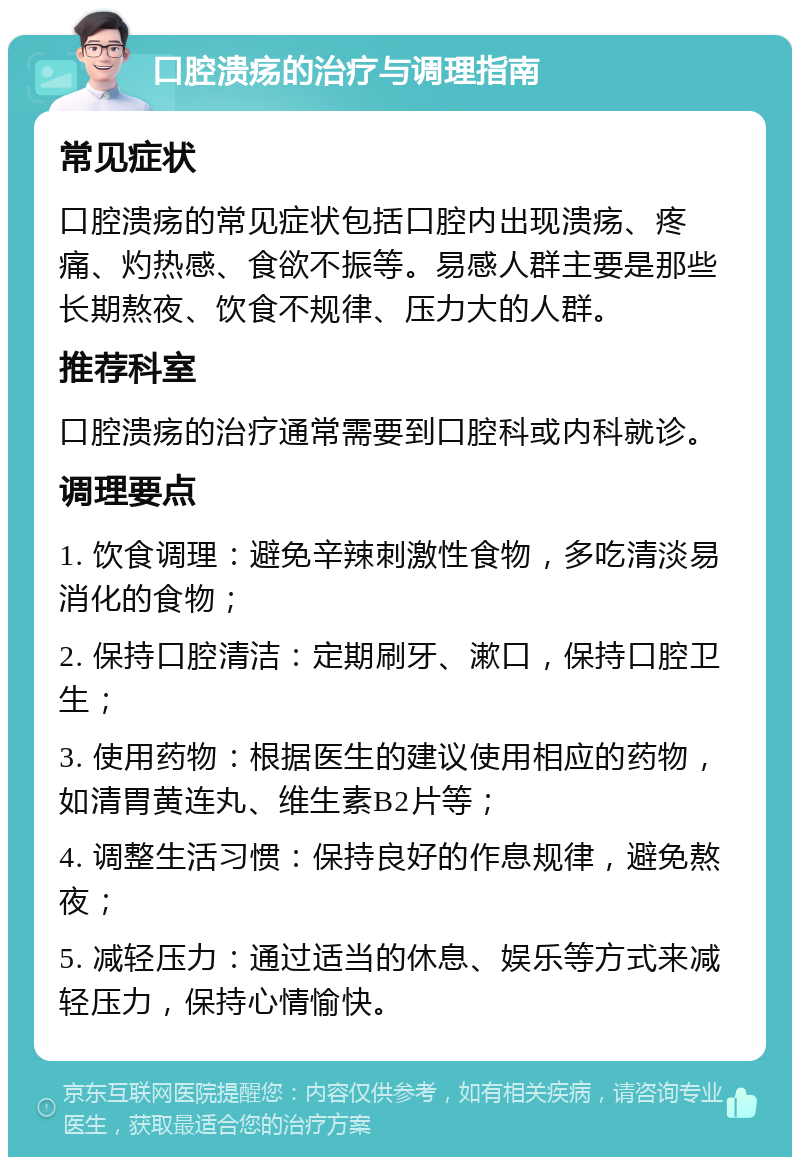 口腔溃疡的治疗与调理指南 常见症状 口腔溃疡的常见症状包括口腔内出现溃疡、疼痛、灼热感、食欲不振等。易感人群主要是那些长期熬夜、饮食不规律、压力大的人群。 推荐科室 口腔溃疡的治疗通常需要到口腔科或内科就诊。 调理要点 1. 饮食调理：避免辛辣刺激性食物，多吃清淡易消化的食物； 2. 保持口腔清洁：定期刷牙、漱口，保持口腔卫生； 3. 使用药物：根据医生的建议使用相应的药物，如清胃黄连丸、维生素B2片等； 4. 调整生活习惯：保持良好的作息规律，避免熬夜； 5. 减轻压力：通过适当的休息、娱乐等方式来减轻压力，保持心情愉快。