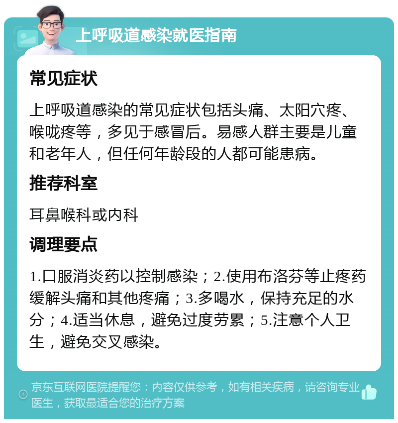 上呼吸道感染就医指南 常见症状 上呼吸道感染的常见症状包括头痛、太阳穴疼、喉咙疼等，多见于感冒后。易感人群主要是儿童和老年人，但任何年龄段的人都可能患病。 推荐科室 耳鼻喉科或内科 调理要点 1.口服消炎药以控制感染；2.使用布洛芬等止疼药缓解头痛和其他疼痛；3.多喝水，保持充足的水分；4.适当休息，避免过度劳累；5.注意个人卫生，避免交叉感染。