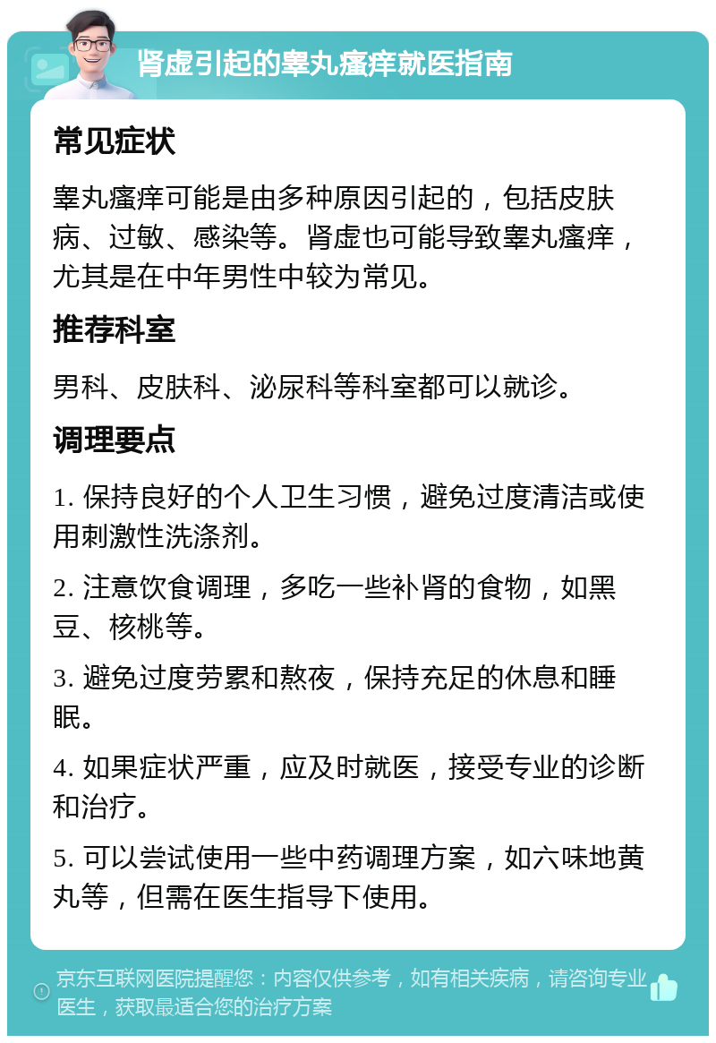 肾虚引起的睾丸瘙痒就医指南 常见症状 睾丸瘙痒可能是由多种原因引起的，包括皮肤病、过敏、感染等。肾虚也可能导致睾丸瘙痒，尤其是在中年男性中较为常见。 推荐科室 男科、皮肤科、泌尿科等科室都可以就诊。 调理要点 1. 保持良好的个人卫生习惯，避免过度清洁或使用刺激性洗涤剂。 2. 注意饮食调理，多吃一些补肾的食物，如黑豆、核桃等。 3. 避免过度劳累和熬夜，保持充足的休息和睡眠。 4. 如果症状严重，应及时就医，接受专业的诊断和治疗。 5. 可以尝试使用一些中药调理方案，如六味地黄丸等，但需在医生指导下使用。