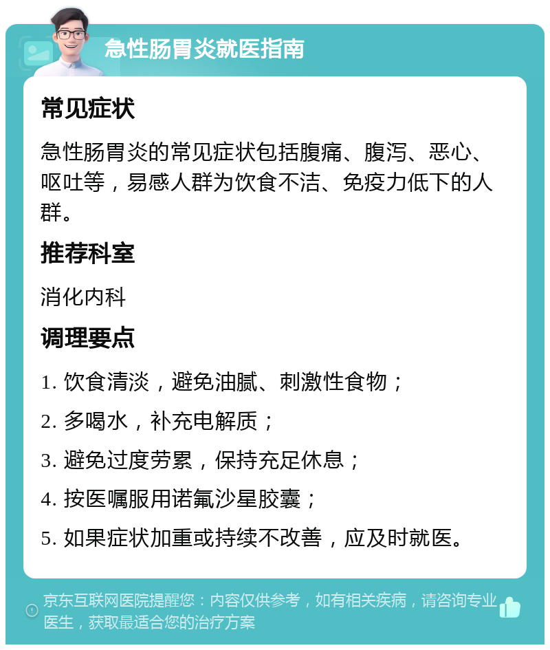 急性肠胃炎就医指南 常见症状 急性肠胃炎的常见症状包括腹痛、腹泻、恶心、呕吐等，易感人群为饮食不洁、免疫力低下的人群。 推荐科室 消化内科 调理要点 1. 饮食清淡，避免油腻、刺激性食物； 2. 多喝水，补充电解质； 3. 避免过度劳累，保持充足休息； 4. 按医嘱服用诺氟沙星胶囊； 5. 如果症状加重或持续不改善，应及时就医。