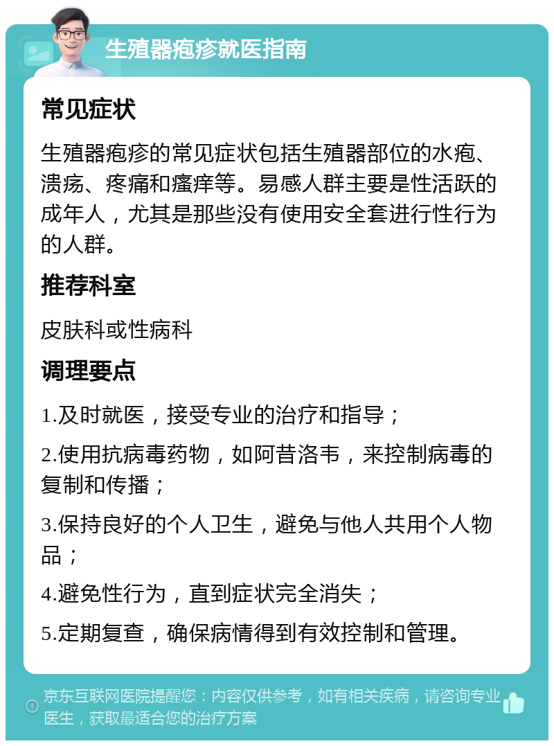 生殖器疱疹就医指南 常见症状 生殖器疱疹的常见症状包括生殖器部位的水疱、溃疡、疼痛和瘙痒等。易感人群主要是性活跃的成年人，尤其是那些没有使用安全套进行性行为的人群。 推荐科室 皮肤科或性病科 调理要点 1.及时就医，接受专业的治疗和指导； 2.使用抗病毒药物，如阿昔洛韦，来控制病毒的复制和传播； 3.保持良好的个人卫生，避免与他人共用个人物品； 4.避免性行为，直到症状完全消失； 5.定期复查，确保病情得到有效控制和管理。