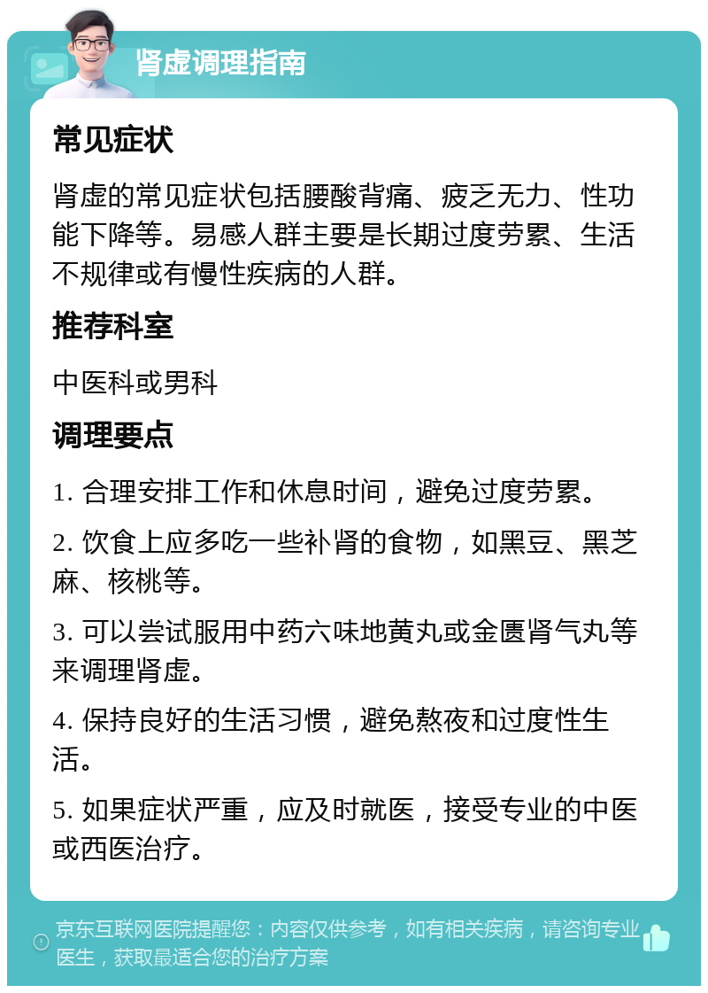 肾虚调理指南 常见症状 肾虚的常见症状包括腰酸背痛、疲乏无力、性功能下降等。易感人群主要是长期过度劳累、生活不规律或有慢性疾病的人群。 推荐科室 中医科或男科 调理要点 1. 合理安排工作和休息时间，避免过度劳累。 2. 饮食上应多吃一些补肾的食物，如黑豆、黑芝麻、核桃等。 3. 可以尝试服用中药六味地黄丸或金匮肾气丸等来调理肾虚。 4. 保持良好的生活习惯，避免熬夜和过度性生活。 5. 如果症状严重，应及时就医，接受专业的中医或西医治疗。