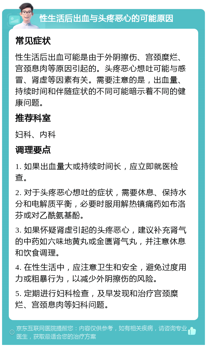 性生活后出血与头疼恶心的可能原因 常见症状 性生活后出血可能是由于外阴擦伤、宫颈糜烂、宫颈息肉等原因引起的。头疼恶心想吐可能与感冒、肾虚等因素有关。需要注意的是，出血量、持续时间和伴随症状的不同可能暗示着不同的健康问题。 推荐科室 妇科、内科 调理要点 1. 如果出血量大或持续时间长，应立即就医检查。 2. 对于头疼恶心想吐的症状，需要休息、保持水分和电解质平衡，必要时服用解热镇痛药如布洛芬或对乙酰氨基酚。 3. 如果怀疑肾虚引起的头疼恶心，建议补充肾气的中药如六味地黄丸或金匮肾气丸，并注意休息和饮食调理。 4. 在性生活中，应注意卫生和安全，避免过度用力或粗暴行为，以减少外阴擦伤的风险。 5. 定期进行妇科检查，及早发现和治疗宫颈糜烂、宫颈息肉等妇科问题。