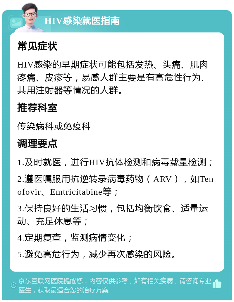 HIV感染就医指南 常见症状 HIV感染的早期症状可能包括发热、头痛、肌肉疼痛、皮疹等，易感人群主要是有高危性行为、共用注射器等情况的人群。 推荐科室 传染病科或免疫科 调理要点 1.及时就医，进行HIV抗体检测和病毒载量检测； 2.遵医嘱服用抗逆转录病毒药物（ARV），如Tenofovir、Emtricitabine等； 3.保持良好的生活习惯，包括均衡饮食、适量运动、充足休息等； 4.定期复查，监测病情变化； 5.避免高危行为，减少再次感染的风险。