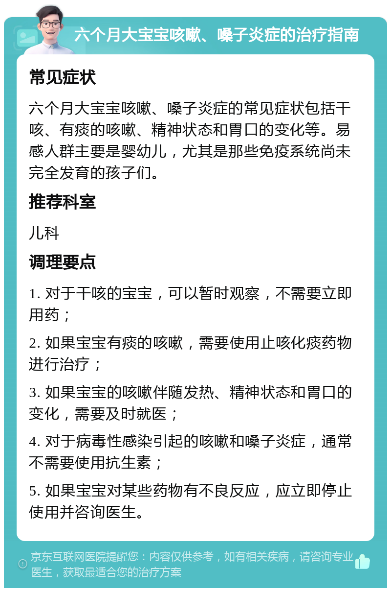 六个月大宝宝咳嗽、嗓子炎症的治疗指南 常见症状 六个月大宝宝咳嗽、嗓子炎症的常见症状包括干咳、有痰的咳嗽、精神状态和胃口的变化等。易感人群主要是婴幼儿，尤其是那些免疫系统尚未完全发育的孩子们。 推荐科室 儿科 调理要点 1. 对于干咳的宝宝，可以暂时观察，不需要立即用药； 2. 如果宝宝有痰的咳嗽，需要使用止咳化痰药物进行治疗； 3. 如果宝宝的咳嗽伴随发热、精神状态和胃口的变化，需要及时就医； 4. 对于病毒性感染引起的咳嗽和嗓子炎症，通常不需要使用抗生素； 5. 如果宝宝对某些药物有不良反应，应立即停止使用并咨询医生。