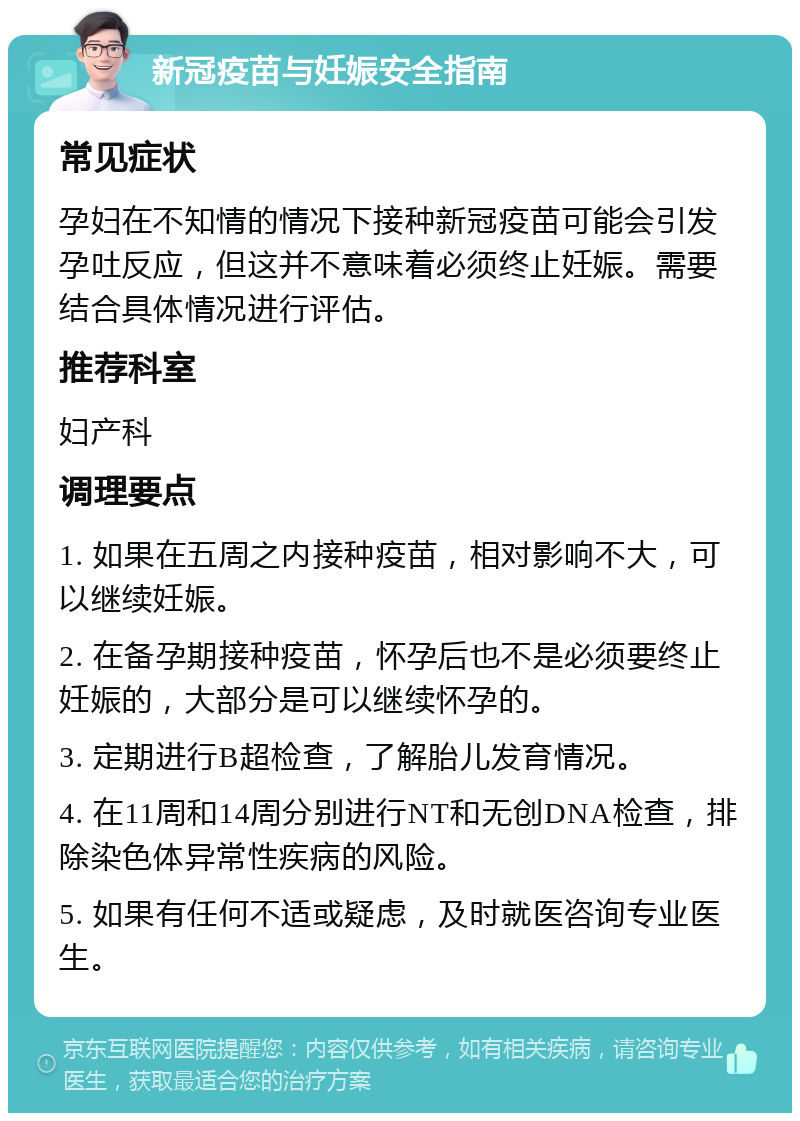 新冠疫苗与妊娠安全指南 常见症状 孕妇在不知情的情况下接种新冠疫苗可能会引发孕吐反应，但这并不意味着必须终止妊娠。需要结合具体情况进行评估。 推荐科室 妇产科 调理要点 1. 如果在五周之内接种疫苗，相对影响不大，可以继续妊娠。 2. 在备孕期接种疫苗，怀孕后也不是必须要终止妊娠的，大部分是可以继续怀孕的。 3. 定期进行B超检查，了解胎儿发育情况。 4. 在11周和14周分别进行NT和无创DNA检查，排除染色体异常性疾病的风险。 5. 如果有任何不适或疑虑，及时就医咨询专业医生。