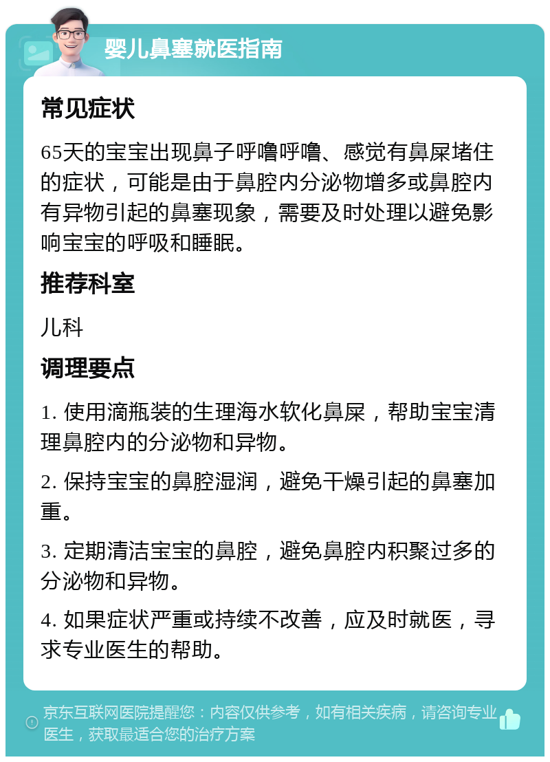 婴儿鼻塞就医指南 常见症状 65天的宝宝出现鼻子呼噜呼噜、感觉有鼻屎堵住的症状，可能是由于鼻腔内分泌物增多或鼻腔内有异物引起的鼻塞现象，需要及时处理以避免影响宝宝的呼吸和睡眠。 推荐科室 儿科 调理要点 1. 使用滴瓶装的生理海水软化鼻屎，帮助宝宝清理鼻腔内的分泌物和异物。 2. 保持宝宝的鼻腔湿润，避免干燥引起的鼻塞加重。 3. 定期清洁宝宝的鼻腔，避免鼻腔内积聚过多的分泌物和异物。 4. 如果症状严重或持续不改善，应及时就医，寻求专业医生的帮助。