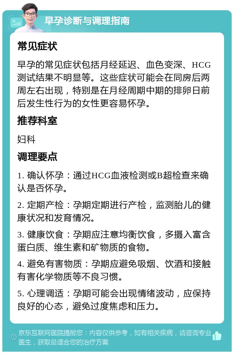 早孕诊断与调理指南 常见症状 早孕的常见症状包括月经延迟、血色变深、HCG测试结果不明显等。这些症状可能会在同房后两周左右出现，特别是在月经周期中期的排卵日前后发生性行为的女性更容易怀孕。 推荐科室 妇科 调理要点 1. 确认怀孕：通过HCG血液检测或B超检查来确认是否怀孕。 2. 定期产检：孕期定期进行产检，监测胎儿的健康状况和发育情况。 3. 健康饮食：孕期应注意均衡饮食，多摄入富含蛋白质、维生素和矿物质的食物。 4. 避免有害物质：孕期应避免吸烟、饮酒和接触有害化学物质等不良习惯。 5. 心理调适：孕期可能会出现情绪波动，应保持良好的心态，避免过度焦虑和压力。