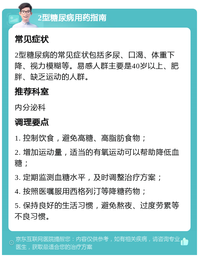 2型糖尿病用药指南 常见症状 2型糖尿病的常见症状包括多尿、口渴、体重下降、视力模糊等。易感人群主要是40岁以上、肥胖、缺乏运动的人群。 推荐科室 内分泌科 调理要点 1. 控制饮食，避免高糖、高脂肪食物； 2. 增加运动量，适当的有氧运动可以帮助降低血糖； 3. 定期监测血糖水平，及时调整治疗方案； 4. 按照医嘱服用西格列汀等降糖药物； 5. 保持良好的生活习惯，避免熬夜、过度劳累等不良习惯。