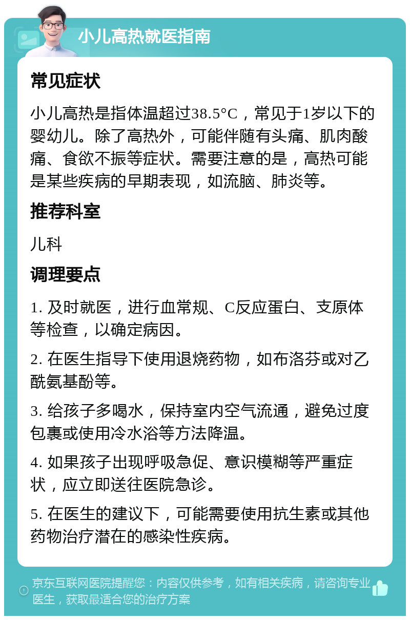 小儿高热就医指南 常见症状 小儿高热是指体温超过38.5°C，常见于1岁以下的婴幼儿。除了高热外，可能伴随有头痛、肌肉酸痛、食欲不振等症状。需要注意的是，高热可能是某些疾病的早期表现，如流脑、肺炎等。 推荐科室 儿科 调理要点 1. 及时就医，进行血常规、C反应蛋白、支原体等检查，以确定病因。 2. 在医生指导下使用退烧药物，如布洛芬或对乙酰氨基酚等。 3. 给孩子多喝水，保持室内空气流通，避免过度包裹或使用冷水浴等方法降温。 4. 如果孩子出现呼吸急促、意识模糊等严重症状，应立即送往医院急诊。 5. 在医生的建议下，可能需要使用抗生素或其他药物治疗潜在的感染性疾病。