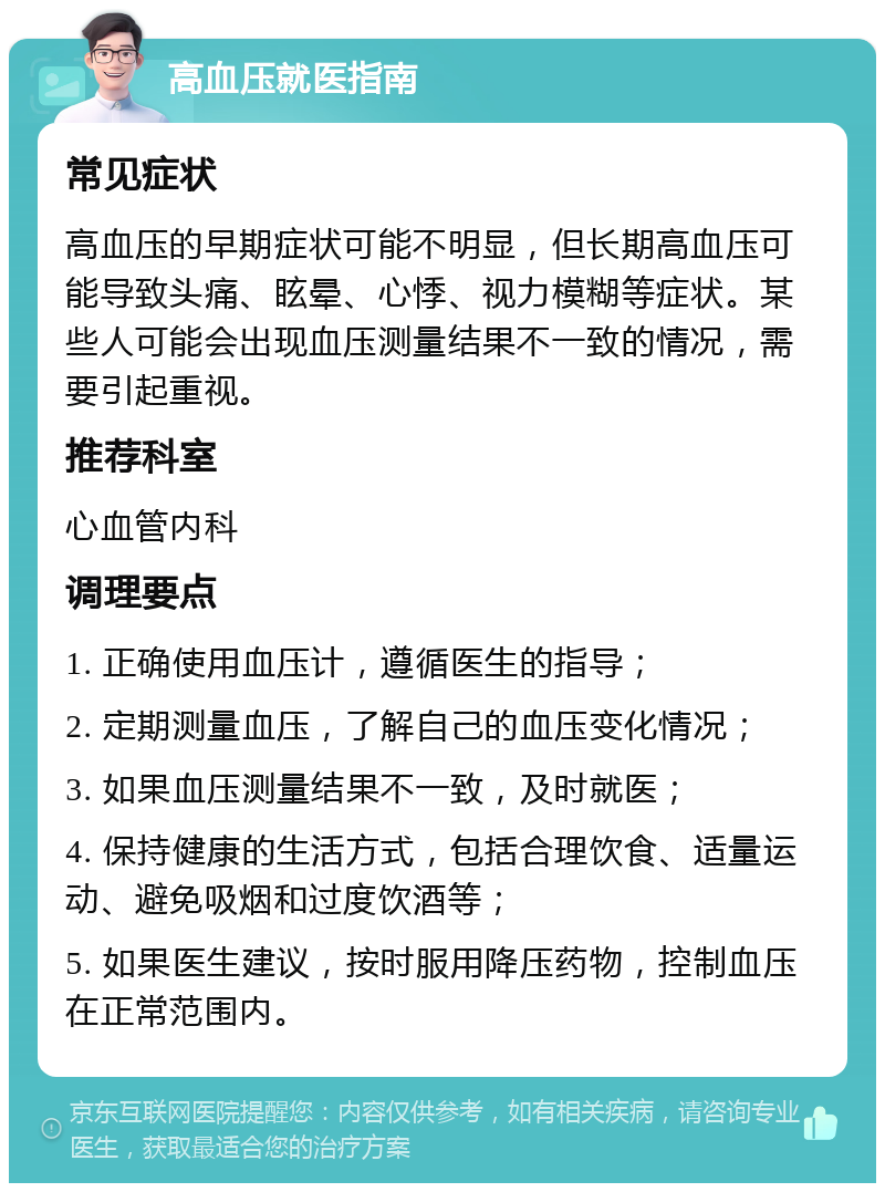 高血压就医指南 常见症状 高血压的早期症状可能不明显，但长期高血压可能导致头痛、眩晕、心悸、视力模糊等症状。某些人可能会出现血压测量结果不一致的情况，需要引起重视。 推荐科室 心血管内科 调理要点 1. 正确使用血压计，遵循医生的指导； 2. 定期测量血压，了解自己的血压变化情况； 3. 如果血压测量结果不一致，及时就医； 4. 保持健康的生活方式，包括合理饮食、适量运动、避免吸烟和过度饮酒等； 5. 如果医生建议，按时服用降压药物，控制血压在正常范围内。