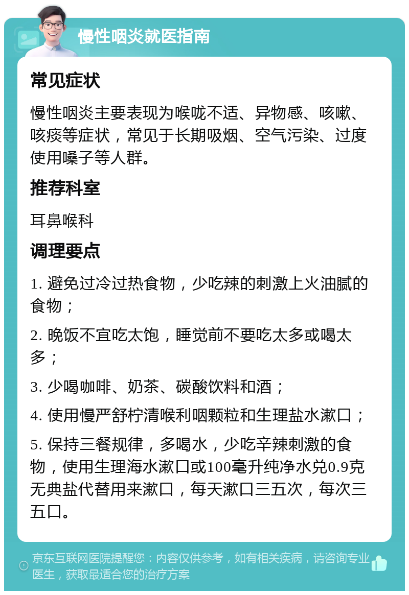 慢性咽炎就医指南 常见症状 慢性咽炎主要表现为喉咙不适、异物感、咳嗽、咳痰等症状，常见于长期吸烟、空气污染、过度使用嗓子等人群。 推荐科室 耳鼻喉科 调理要点 1. 避免过冷过热食物，少吃辣的刺激上火油腻的食物； 2. 晚饭不宜吃太饱，睡觉前不要吃太多或喝太多； 3. 少喝咖啡、奶茶、碳酸饮料和酒； 4. 使用慢严舒柠清喉利咽颗粒和生理盐水漱口； 5. 保持三餐规律，多喝水，少吃辛辣刺激的食物，使用生理海水漱口或100毫升纯净水兑0.9克无典盐代替用来漱口，每天漱口三五次，每次三五口。