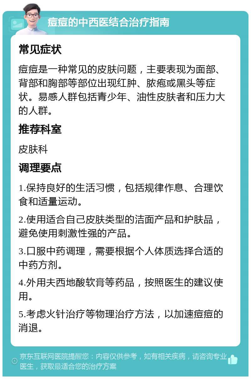 痘痘的中西医结合治疗指南 常见症状 痘痘是一种常见的皮肤问题，主要表现为面部、背部和胸部等部位出现红肿、脓疱或黑头等症状。易感人群包括青少年、油性皮肤者和压力大的人群。 推荐科室 皮肤科 调理要点 1.保持良好的生活习惯，包括规律作息、合理饮食和适量运动。 2.使用适合自己皮肤类型的洁面产品和护肤品，避免使用刺激性强的产品。 3.口服中药调理，需要根据个人体质选择合适的中药方剂。 4.外用夫西地酸软膏等药品，按照医生的建议使用。 5.考虑火针治疗等物理治疗方法，以加速痘痘的消退。