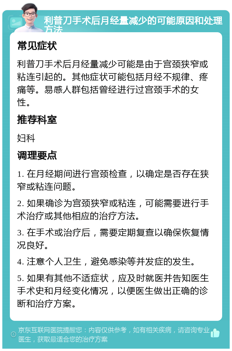 利普刀手术后月经量减少的可能原因和处理方法 常见症状 利普刀手术后月经量减少可能是由于宫颈狭窄或粘连引起的。其他症状可能包括月经不规律、疼痛等。易感人群包括曾经进行过宫颈手术的女性。 推荐科室 妇科 调理要点 1. 在月经期间进行宫颈检查，以确定是否存在狭窄或粘连问题。 2. 如果确诊为宫颈狭窄或粘连，可能需要进行手术治疗或其他相应的治疗方法。 3. 在手术或治疗后，需要定期复查以确保恢复情况良好。 4. 注意个人卫生，避免感染等并发症的发生。 5. 如果有其他不适症状，应及时就医并告知医生手术史和月经变化情况，以便医生做出正确的诊断和治疗方案。