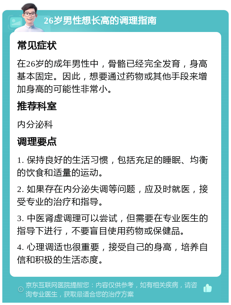 26岁男性想长高的调理指南 常见症状 在26岁的成年男性中，骨骼已经完全发育，身高基本固定。因此，想要通过药物或其他手段来增加身高的可能性非常小。 推荐科室 内分泌科 调理要点 1. 保持良好的生活习惯，包括充足的睡眠、均衡的饮食和适量的运动。 2. 如果存在内分泌失调等问题，应及时就医，接受专业的治疗和指导。 3. 中医肾虚调理可以尝试，但需要在专业医生的指导下进行，不要盲目使用药物或保健品。 4. 心理调适也很重要，接受自己的身高，培养自信和积极的生活态度。