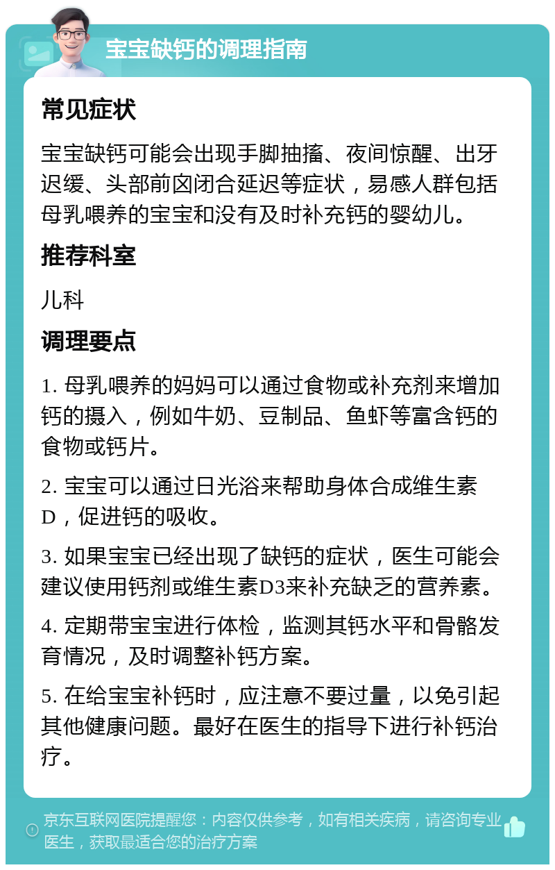 宝宝缺钙的调理指南 常见症状 宝宝缺钙可能会出现手脚抽搐、夜间惊醒、出牙迟缓、头部前囟闭合延迟等症状，易感人群包括母乳喂养的宝宝和没有及时补充钙的婴幼儿。 推荐科室 儿科 调理要点 1. 母乳喂养的妈妈可以通过食物或补充剂来增加钙的摄入，例如牛奶、豆制品、鱼虾等富含钙的食物或钙片。 2. 宝宝可以通过日光浴来帮助身体合成维生素D，促进钙的吸收。 3. 如果宝宝已经出现了缺钙的症状，医生可能会建议使用钙剂或维生素D3来补充缺乏的营养素。 4. 定期带宝宝进行体检，监测其钙水平和骨骼发育情况，及时调整补钙方案。 5. 在给宝宝补钙时，应注意不要过量，以免引起其他健康问题。最好在医生的指导下进行补钙治疗。